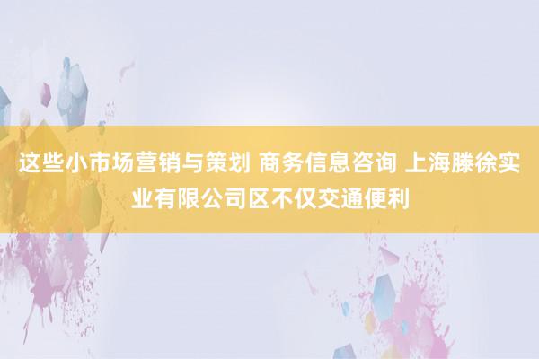 这些小市场营销与策划 商务信息咨询 上海滕徐实业有限公司区不仅交通便利