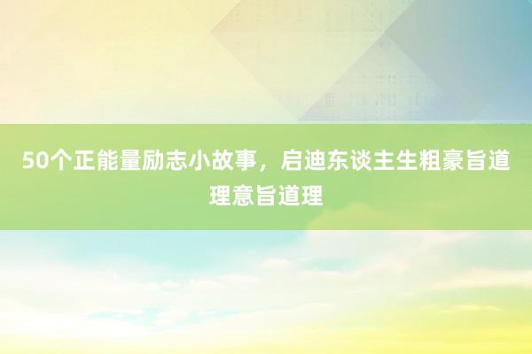 50个正能量励志小故事,启迪东谈主生粗豪旨道理意旨道理